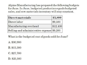 Alpine Manufacturing has prepared the following budgets
for June. In June, budgeted production equals budgeted
sales, and raw materials inventory will stay constant.
Direct materials
Direct labor
Manufacturing overhead
$5,800
$9,500
$12,400
Selling and administrative expense $9,200
What is the budgeted cost of goods sold for June?
A. $36,900
B. $15,300
C. $27,700
D. $25,500