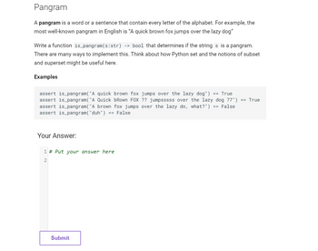 Pangram
A pangram is a word or a sentence that contain every letter of the alphabet. For example, the
most well-known pangram in English is "A quick brown fox jumps over the lazy dog"
Write a function is_pangram (s:str) -> bool that determines if the strings is a pangram.
There are many ways to implement this. Think about how Python set and the notions of subset
and superset might be useful here.
Examples
assert is_pangram ("A quick brown fox jumps over the lazy dog")
== True
assert is_pangram ("A Quick bRown FOX ?? jumpsssss over the lazy dog 77") == True
assert is_pangram ("A brown fox jumps over the lazy do, what?") == False
assert is_pangram("duh") == False
Your Answer:
1 # Put your answer here
2
Submit