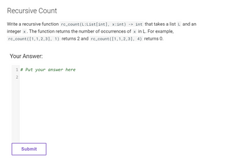 Recursive Count
Write a recursive function rc_count(L:List[int], x:int) -> int that takes a list L and an
integer x. The function returns the number of occurrences of x in L. For example,
rc_count([1,1,2,3], 1) returns 2 and rc_count([1,1,2,3], 4) returns 0.
Your Answer:
1 # Put your answer here
2
Submit