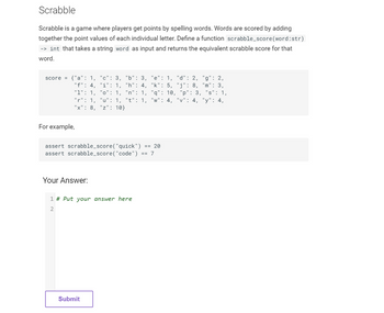 Scrabble
Scrabble is a game where players get points by spelling words. Words are scored by adding
together the point values of each individual letter. Define a function scrabble_score (word:str)
-> int that takes a string word as input and returns the equivalent scrabble score for that
word.
score = {"a": 1, "c": 3,
"f": 4, "i": 1,
"1": 1, "o": 1,
"r": 1, "u": 1, "t": 1,
"x": 8, "z": 10}
For example,
"b": 3,
"h": 4,
"n": 1,
Your Answer:
== 20
assert scrabble_score("quick")
assert scrabble_score("code") == 7
1 # Put your answer here
2
Submit
"e": 1, "d": 2, "g": 2,
"k": 5, "j": 8, "m": 3,
"q": 10, "p": 3, "s": 1,
"w": 4, "v": 4, "y": 4,