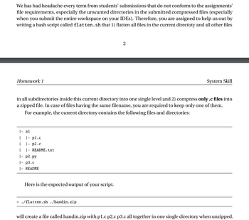 We has had headache every term from students' submissions that do not conform to the assignments'
file requirements, especially the unwanted directories in the submitted compressed files (especially
when you submit the entire workspace on your IDEs). Therefore, you are assigned to help us out by
writing a bash script called flatten.sh that 1) flatten all files in the current directoty and all other files
Homework 1
|- al
I
I
1
|- p2.py
|- p3.c
|- README
in all subdirectories inside this current directory into one single level and 2) compress only .c files into
a zipped file. In case of files having the same filename, you are required to keep only one of them.
For example, the current directo contains the following files and directories:
|- pl.c
|- p2.c
|- README.txt
Here is the expected output of your script.
2
> ./flatten.sh ./handin.zip
System Skill
will create a file called handin.zip with pl.c p2.c p3.c all together in one single directory when unzipped.