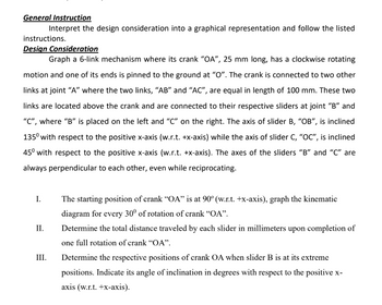 General Instruction
Interpret the design consideration into a graphical representation and follow the listed
instructions.
Design Consideration
Graph a 6-link mechanism where its crank "OA", 25 mm long, has a clockwise rotating
motion and one of its ends is pinned to the ground at "O". The crank is connected to two other
links at joint "A" where the two links, "AB" and "AC", are equal in length of 100 mm. These two
links are located above the crank and are connected to their respective sliders at joint "B" and
"C", where "B" is placed on the left and "C" on the right. The axis of slider B, "OB", is inclined
135⁰ with respect to the positive x-axis (w.r.t. +x-axis) while the axis of slider C, "OC", is inclined
45° with respect to the positive x-axis (w.r.t. +x-axis). The axes of the sliders "B" and "C" are
always perpendicular to each other, even while reciprocating.
II.
III.
The starting position of crank "OA" is at 90° (w.r.t. +x-axis), graph the kinematic
diagram for every 30° of rotation of crank "OA".
Determine the total distance traveled by each slider in millimeters upon completion of
one full rotation of crank "OA".
Determine the respective positions of crank OA when slider B is at its extreme
positions. Indicate its angle of inclination in degrees with respect to the positive x-
axis (w.r.t. +x-axis).