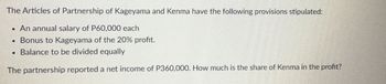 The Articles of Partnership of Kageyama and Kenma have the following provisions stipulated:
An annual salary of P60,000 each
Bonus to Kageyama of the 20% profit.
• Balance to be divided equally
The partnership reported a net income of P360,000. How much is the share of Kenma in the profit?
.
·