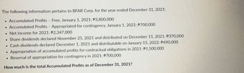 The following information pertains to BFAR Corp. for the year ended December 31, 2021:
. Accumulated Profits Free, January 1, 2021: P3,800,000
. Accumulated Profits - Appropriated for contingency, January 1, 2021: P700,000
. Net income for 2021: P2,347,000
. Share dividends declared November 25, 2021 and distributed on December 15, 2021: P370,000
. Cash dividends declared December 1, 2021 and distributable on January 15, 2022: P490,000
Appropriation of accumulated profits for contractual obligations in 2021: P1,500,000
. Reversal of appropriation for contingency in 2021: P700,000
How much is the total Accumulated Profits as of December 31, 2021?
.