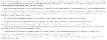 You're moving to California! There are just no jobs in Nebraska, and it just makes sense that you move to California where jobs are plentiful. You have an old car, 2 suitcases, and just enough
money to pay for gas for the 4 day trip. You have room for yourself, 5 additional passengers and 5 more suitcases in the car. Choose your passengers from the list given, but make sure you can
justify your decisions based on human wants, needs, values, interests, and values.
Joe is a mechanic, and knows how to drive a car. You've never spent much time with him, but you've heard people say he's a very violent person. He has 1 piece of luggage and 6 blankets.
__John knows how to drive a car, but knows nothing about how they work. He says he will go with you, but only if he can bring all 4 of his big suitcases...two filled with canned food & water.
Susan grew up working on her brother's race car. She's a good driver. She thinks you're great! You like having her around; she makes you feel important. She has one suitcase, a box of
bandaids, her rollerblades, and 12 Snicker's candy bars.
Jack has a large thermos of fresh water to bring along. He has two suitcases, 4 rolls of toilet paper, and is very strong. He used to be a security guard.
CJ has been your boy/girlfriend for the past month. He/she has two suitcases, says they love you very much, doesn't know how to drive, and has never held a job.
Lucy has 3 suitcases, a can of Pepsi, 3 oranges, and an Aunt living in California that has offered you free room and board for a week while you hunt for work.
Paul just finished serving his 10 year prison sentence for armed robbery and assault of a family member. He has only a small plastic bag for luggage, knows how to drive and fix cars but
doesn't have a license. He will pay you $200 cash for his seat in the car.
Larry is the Pastor/Priest of your church, is your good friend, and has 2 suitcases... one holding a small camp stove and can opener. She has a cell phone with 50 minutes left on it.
Karen has a Swiss army knife and a tent as big as 2 suitcases, but no other luggage. She's a safe driver and grew up in California.
Jim used to run a wilderness survival camp, where he taught people how to survive for a month on just a ball of string, a safety pin, a flashlight, and a pack of chewing gum. Those are the
only things he's bringing with him.