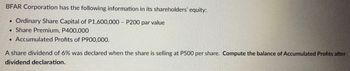 BFAR Corporation has the following information in its shareholders' equity:
Ordinary Share Capital of P1,600,000 - P200 par value
Share Premium, P400,000
Accumulated Profits of P900,000.
●
A share dividend of 6% was declared when the share is selling at P500 per share. Compute the balance of Accumulated Profits after
dividend declaration.