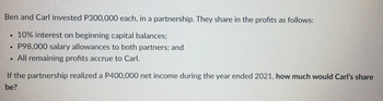 Ben and Carl invested P300,000 each, in a partnership. They share in the profits as follows:
●
10% interest on beginning capital balances;
●
P98,000 salary allowances to both partners; and
●
All remaining profits accrue to Carl.
If the partnership realized a P400,000 net income during the year ended 2021, how much would Carl's share
be?