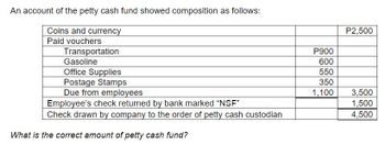 An account of the petty cash fund showed composition as follows:
Coins and currency
Paid vouchers
Transportation
Gasoline
Office Supplies
Postage Stamps
Due from employees
Employee's check returned by bank marked "NSF"
Check drawn by company to the order of petty cash custodian
What is the correct amount of petty cash fund?
P900
600
550
350
1,100
P2,500
3,500
1,500
4,500