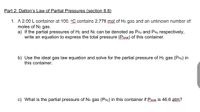 Part 2: Dalton's Law of Partial Pressures (section 8.8)
1. A 2.00 L container at 100. C contains 2.778 mol of H2 gas and an unknown number of
moles of N2 gas.
a) If the partial pressures of H2 and N2 can be denoted as PH2 and PN2 respectively,
write an equation to express the total pressure (Psotal) of this container.
b) Use the ideal gas law equation and solve for the partial pressure of Hz gas (PH2) in
this container.
c) What is the partial pressure of N2 gas (PN2) in this container if Pseral is 46.6 atm?
