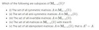 Which of the following are subspaces of Mnxn (R)?
• ) The set of all symmetric matrices A in Mpxn(R).
(1) The set of all anti-symmetric matrices A in Mxn(IR).
• (i) The set of all invertible matrices A in Mnxn(R).
• (iv) The set of all matrices in M,nxn(R) with trace 0.
(v) The set of all idempotent matrices A in Mnxn(R), that is A? = A.
