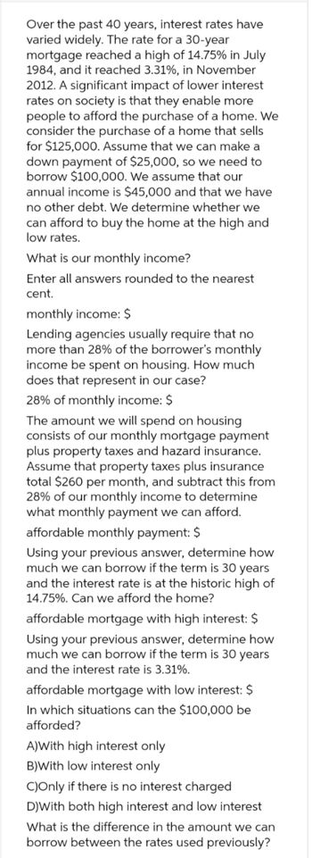 Over the past 40 years, interest rates have
varied widely. The rate for a 30-year
mortgage reached a high of 14.75% in July
1984, and it reached 3.31%, in November
2012. A significant impact of lower interest
rates on society is that they enable more
people to afford the purchase of a home. We
consider the purchase of a home that sells
for $125,000. Assume that we can make a
down payment of $25,000, so we need to
borrow $100,000. We assume that our
annual income is $45,000 and that we have
no other debt. We determine whether we
can afford to buy the home at the high and
low rates.
What is our monthly income?
Enter all answers rounded to the nearest
cent.
monthly income: $
Lending agencies usually require that no
more than 28% of the borrower's monthly
income be spent on housing. How much
does that represent in our case?
28% of monthly income: $
The amount we will spend on housing
consists of our monthly mortgage payment
plus property taxes and hazard insurance.
Assume that property taxes plus insurance
total $260 per month, and subtract this from
28% of our monthly income to determine
what monthly payment we can afford.
affordable monthly payment: $
Using your previous answer, determine how
much we can borrow if the term is 30 years
and the interest rate is at the historic high of
14.75%. Can we afford the home?
affordable mortgage with high interest: $
Using your previous answer, determine how
much we can borrow if the term is 30 years
and the interest rate is 3.31%.
affordable mortgage with low interest: $
In which situations can the $100,000 be
afforded?
A)With high interest only
B)With low interest only
C)Only if there is no interest charged
D)With both high interest and low interest
What is the difference in the amount we can
borrow between the rates used previously?