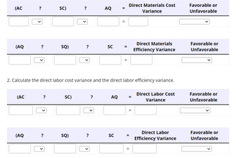 (AC
(AQ
(AC
?
(AQ
?
?
SC)
?
SQ)
SC)
?
SQ)
?
?
AQ
2. Calculate the direct labor cost variance and the direct labor efficiency variance.
?
SC
AQ
=
SC
=
=
=
Direct Materials Cost
Variance
Direct Materials
Efficiency Variance
=
Direct Labor Cost
Variance
Direct Labor
= Efficiency Variance
Favorable or
Unfavorable
Favorable or
Unfavorable
Favorable or
Unfavorable
Favorable or
Unfavorable