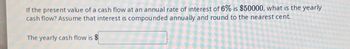 If the present value of a cash flow at an annual rate of interest of 6% is $50000, what is the yearly
cash flow? Assume that interest is compounded annually and round to the nearest cent.
The yearly cash flow is $