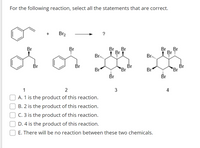 For the following reaction, select all the statements that are correct.
Br2
Br
Br
Br
Br
Br
Br
Br
Br
Br..
Br,,
Br
Br
Br
Br
Br
Br
Br
Br
Br
Br
2
3
A. 1 is the product of this reaction.
B. 2 is the product of this reaction.
C. 3 is the product of this reaction.
D. 4 is the product of this reaction.
E. There will be no reaction between these two chemicals.
