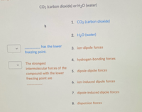 V
CO2 (carbon dioxide) or H₂O (water)
has the lower
freezing point.
The strongest
intermolecular forces of the
compound with the lower
freezing point are
1. CO2 (carbon dioxide)
2. H₂O (water)
3. ion-dipole forces
4. hydrogen-bonding forces
5. dipole-dipole forces
6. ion-induced dipole forces
7. dipole-induced dipole forces
8. dispersion forces