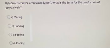 8) In Saccharomyces cerevisiae (yeast), what is the term for the production of
asexual cells?
a) Mating
b) Budding
Oc) Sporing
d) Probing