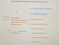 <
CH3CH₂CH₂OH (n-propanol) or CH3CH2CH3 (propane)
The strongest
intermolecular forces of the
compound with the lower
freezing point are
has the lower
freezing point.
1. CH3CH₂CH₂OH (n-propanol)
2. CH3CH₂CH3 (propane)
3. ion-dipole forces
4. hydrogen-bonding forces
5. dipole-dipole forces
6. ion-induced dipole forces
7. dipole-induced dipole forces
8. dispersion forces