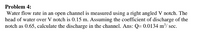 Problem 4:
Water flow rate in an open channel is measured using a right angled V notch. The
head of water over V notch is 0.15 m. Assuming the coefficient of discharge of the
notch as 0.65, calculate the discharge in the channel. Ans: Q= 0.0134 m³/ sec.
