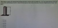 When filled to capacity, the unpressurized storage tank shown contains water to a height of h- 21 ft The outside diameter of the tank
is 8 ft and the wall thickness is 0.625 in. Determine the maximum shear stress at the base of the tank (Weight density of water 62.4
Ib/ft?)
O 311 psi
O 441 psi
O 292 psi
O 221 psi
O 345 psi
