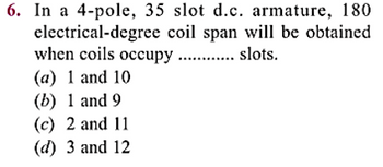 6. In a 4-pole, 35 slot d.c. armature, 180
electrical-degree coil span will be obtained
when coils occupy ............ slots.
(a) 1 and 10
(b) 1 and 9
(c) 2 and 11
(d) 3 and 12