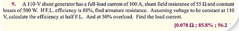 9. A 110-V shunt generator has a full-load current of 100 A, shunt field resistance of 55 and constant
losses of 500 W. If F.L. efficiency is 88%, find armature resistance. Assuming voltage to be constant at 110
V, calculate the efficiency at half F.L. And at 50% overload. Find the load current.
[0.078 2; 85.8%; 96.2