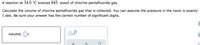 A reaction at 34.0 °C evolves 845. mmol of chlorine pentafluoride gas.
Calculate the volume of chlorine pentafluoride gas that is collected. You can assume the pressure in the room is exactly
1 atm. Be sure your answer has the correct number of significant digits.
volume: L
x10
