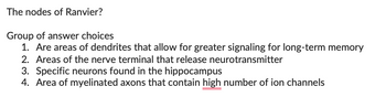 **The Nodes of Ranvier**

**Group of Answer Choices:**

1. Are areas of dendrites that allow for greater signaling for long-term memory
2. Areas of the nerve terminal that release neurotransmitter
3. Specific neurons found in the hippocampus
4. Area of myelinated axons that contain high number of ion channels

In the context of neural structure, the Nodes of Ranvier are gaps in the myelin sheath of nerve cells. These nodes are crucial for facilitating rapid signal transmission along myelinated axons by enabling saltatory conduction. This process significantly increases the speed of electrical impulses as they jump from node to node.