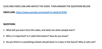 CLICK AND VIDEO LINK AND WATCH THE VIDEO. THEN ANSWER THE QUESTIONS BELOW
VIDEO LINK:
https://www.youtube.com/watch?v=oKtALHe3Y9Q
QUESTIONS:
1. What did you learn from this video, and what can other people learn?
2. Why is it important? Is it valid information? How do you know?
3. Do you think it is something schools should share in a class in the future? Why or why not?