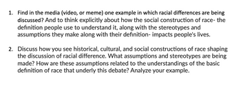 1. Find in the media (video, or meme) one example in which racial differences are being
discussed? And to think explicitly about how the social construction of race- the
definition people use to understand it, along with the stereotypes and
assumptions they make along with their definition- impacts people's lives.
2. Discuss how you see historical, cultural, and social constructions of race shaping
the discussion of racial difference. What assumptions and stereotypes are being
made? How are these assumptions related to the understandings of the basic
definition of race that underly this debate? Analyze your example.