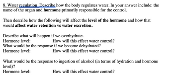 8. Water regulation Describe how the body regulates water. In your answer include: the
name of the organ and hormone primarily responsible for the control.
Then describe how the following will affect the level of the hormone and how that
would affect water retention vs water excretion.
Describe what will happen if we overhydrate.
Hormone level:
How will this effect water control?
What would be the response if we become dehydrated?
Hormone level:
How will this effect water control?
What would be the response to ingestion of alcohol (in terms of hydration and hormone
level)?
Hormone level:
How will this effect water control?