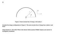 **Title: Understanding a Semi-Circular Line of Charge**

**Figure 2: Semi-Circular Line of Charge, with Radius \( r \)**

**Description:**
This figure illustrates a semi-circular line of charge with a radius \( r \). In the diagram, a semi-circle is centered at a point \( p \). The angle \( \theta \) is measured from the horizontal \( x \)-axis to the radius \( r \).

**Scenario:**
Consider the charge configuration shown in Figure 2. The semi-circular line of charge has a constant radius \( r \) and a linear charge density given by \( \lambda = \beta \sin(\theta) \), where \( \beta \) is a constant.

**Objective:**
Determine the electric field at point \( p \).

**Instructions:**
Calculate the electric field at point \( p \) due to the given charge distribution. Express your answer in rectangular coordinates (i.e., in terms of \( x \) and \( y \) components).