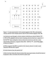 1)
- -
Detector
d
d
Detector
Figure 1: A mass spectrometer with constant magnetic field ~B2, and attached
velocity selector with constant electric field ~E and constant magnetic field ~B1
An electron is sent through a velocity selector which has an electric field of ~E =
(1.75x103, upward) with the intent of picking electrons that have a speed of v =
5.3x106". Upon exiting the velocity selector the electron is sent into a mass
spectrometer which has a magnetic field of B2 = (6.8×10-3T , out of the page),
as shown in Figure 1.
a) What magnetic filed (B1) is needed in the velocity selector in order to pick
electrons with the above speed?
b) which detector does the particle hit?
c) How far from where the electron entered the mass spectrometer should the detector
be placed so that it will detect the electron (what is d)?
