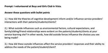 **Title: Analyzing Cognitive Development and Environmental Influences in Service-Learning**

**Prompt: I volunteered at Boys and Girls Club in Vista.**

**Answer these questions with bullet points:**

1. **How did the theories of cognitive development inform and/or influence service providers’ interactions with their patients/students/clients?**

2. **What outside influences such as environmental factors, cultural expectations, and family/sibling/friend relationships were evident on the patients/students/clients at your service-learning site? In other words, how did outside forces influence the choices you see being made?**

3. **How did these outside influences affect the service providers’ responses and their ability to address the needs of the patient/student/client?**