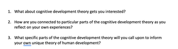 1. What about cognitive development theory gets you interested?
2. How are you connected to particular parts of the cognitive development theory as you
reflect on your own experiences?
3. What specific parts of the cognitive development theory will you call upon to inform
your own unique theory of human development?