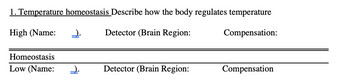 1. Temperature homeostasis Describe how the body regulates temperature
High (Name:
Detector (Brain Region:
Compensation:
Homeostasis
Low (Name:
2.
2.
Detector (Brain Region:
Compensation