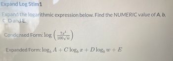 Expand Log Stim1
Expand the logarithmic expression below. Find the NUMERIC value of A, b,
C, D and E.
Condensed Form! log
Expanded Form: log, A + Clog, x + D log, w+ E
X
3
7x
100w