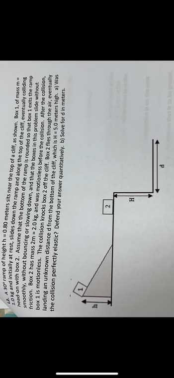 12. A 30° ramp of height h = 0.80 meters sits near the top of a cliff, as shown. Box 1, of mass m =
1.0 kg and initially at rest, slides down the ramp and along the top of the cliff, eventually colliding
head-on with box 2. Assume that the bottom of the ramp is rounded so that box 1 exits the ramp
smoothly, without bouncing or slowing down, and that the boxes in this problem slide without
friction. Box 2 has mass 2m = 2.0 kg, and was motionless before the collision. After the collision,
box 1 is motionless. The collision knocks box 2 off the cliff. Box 2 flies through the air, eventually
landing an unknown distance d from the bottom of the cliff, which is H = 5.0 meters high. a) Was
the collision perfectly elastic? Defend your answer quantitatively. b) Solve for d in meters.
h
1
2
H
d