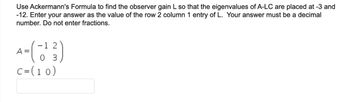 Use Ackermann's Formula to find the observer gain L so that the eigenvalues of A-LC are placed at -3 and
-12. Enter your answer as the value of the row 2 column 1 entry of L. Your answer must be a decimal
number. Do not enter fractions.
A
4= (-1¹3)
03
C = (10)