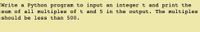 Write a Python program to input an integer t and print the
sum of all multiples of t and 5 in the output. The multiples
should be less than 500.
