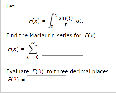 Let
sin(t)
F(x) =
dt.
Find the Maclaurin series for F(x).
F(x) =
n = 0
Evaluate F(3) to three decimal places.
F(3) =
