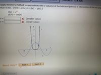 **Newton's Method for Approximating Intersections**

In this exercise, we will apply Newton’s Method to approximate the x-values for the intersection points of two graphs, aiming for precision within 0.001. 

**Functions Given:**
- \( f(x) = x^6 \)
- \( g(x) = \cos(x) \)

**Hint:** Define \( h(x) = f(x) - g(x) \).

**Task:**
Use Newton's Method to find values for \( x \approx \) at the points of intersection.

- Smaller value: \[ \boxed{} \]
- Larger value: \[ \boxed{} \]

**Graph Explanation:**

The graph shows two functions:

1. **\( f(x) = x^6 \)** - This function appears as a curve that flattens near the origin and grows steeply, looking like a steep bowl. 

2. **\( g(x) = \cos(x) \)** - This is a periodic wave function oscillating between -1 and 1.

The y-axis is labeled, and the graph of each function is plotted over the domain including \(-\pi\) to \(\pi\) on the x-axis. The intersections of these two graphs signify the x-values you will approximate using Newton’s Method.

**Need Help?**
Click on **Read It** or **Watch It** for more guidance.

**Submission:**
Input your answers in the boxes and click ‘Submit Answer’ when ready.

(Note: Visual elements and interactive buttons like ‘Read It’ or ‘Watch It’ indicate additional resources for assistance.)