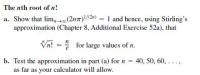 The nth root of n!
a. Show that lim,(2n7)/(2n) = 1 and hence, using Stirling's
approximation (Chapter 8, Additional Exercise 52a), that
Vn! - for large values of n.
b. Test the approximation in part (a) for n = 40, 50, 60, ...,
as far as your calculator will allow.
