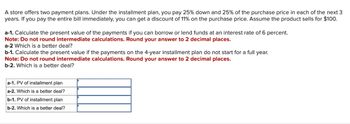 A store offers two payment plans. Under the installment plan, you pay 25% down and 25% of the purchase price in each of the next 3
years. If you pay the entire bill immediately, you can get a discount of 11% on the purchase price. Assume the product sells for $100.
a-1. Calculate the present value of the payments if you can borrow or lend funds at an interest rate of 6 percent.
Note: Do not round intermediate calculations. Round your answer to 2 decimal places.
a-2 Which is a better deal?
b-1. Calculate the present value if the payments on the 4-year installment plan do not start for a full year.
Note: Do not round intermediate calculations. Round your answer to 2 decimal places.
b-2. Which is a better deal?
a-1. PV of installment plan
a-2. Which is a better deal?
b-1. PV of installment plan
b-2. Which is a better deal?