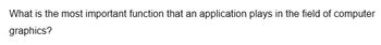 What is the most important function that an application plays in the field of computer
graphics?