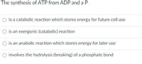 The synthesis of ATP from ADP and a P
is a catabolic reaction which stores energy for future cell use
O is an exergonic (catabolic) reaction
is an anabolic reaction which stores energy for later use
O involves the hydrolysis (breaking) of a phosphate bond
