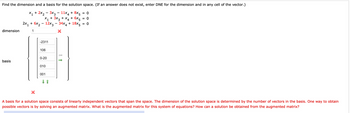 Find the dimension and a basis for the solution space. (If an answer does not exist, enter DNE for the dimension and in any cell of the vector.)
X₁ + 2x₂ − 3x3 - 11x4 + 8x5 = 0
X₁ + 3x3 + x4 + 6x5
= 0
2x₁ + 6x₂ - 12x3 34x4 + 18x5
= 0
1
1
X
dimension
basis
X
-2311
106
0-20
010
001
-
↓ ↑
A basis for a solution space consists of linearly independent vectors that span the space. The dimension of the solution space is determined by the number of vectors in the basis. One way to obtain
possible vectors is by solving an augmented matrix. What is the augmented matrix for this system of equations? How can a solution be obtained from the augmented matrix?