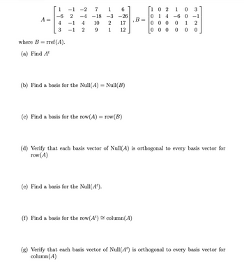 A =
1
-6
4
where B =
(a) Find At
rref (A).
TATT
-1 -2 7 1 6
-26
17
12
2 -4 -18-3
4 10
9
-1
-1 2
(c) Find a basis for the row (A)
ال ده
=
(b) Find a basis for the Null(A) = Null(B)
1
(e) Find a basis for the Null(A¹).
SO
row (B)
2
(f) Find a basis for the row (A¹) column(A)
B
=
[102
0
0 1 4 -6 0 -1
000
1
0
0
- 900
000
(d) Verify that each basis vector of Null(A) is orthogonal to every basis vector for
row (A)
ONLE
(g) Verify that each basis vector of Null(A) is orthogonal to every basis vector for
column (A)