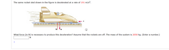 The same rocket sled drawn in the figure is decelerated at a rate of 191 m/s².
What force (in N) is necessary to produce this deceleration? Assume that the rockets are off. The mass of the system is 2050 kg. (Enter a number.)
N
+