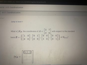 MAT-350-14885-OL-TRAD-UG.23EW4/chapter/4/section/9
home > 4.9: Coordinatization
4.9.1: Coordinatization.
x3zay7
Jump to level 1
What is [A]B, the coordinates of A
=
basis B =
[V]B =
3]
Ex: 5 =
[3 7
{[9.63.63-1}..
with respect to the standard
of R2x2?