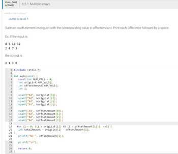 CHALLENGE
ACTIVITY
449096.3145616.qx3zqy7
Jump to level 1
Subtract each element in origList with the corresponding value in offsetAmount. Print each difference followed by a space.
Ex: If the input is:
4 5 10 12
2473
the output is:
2 1 3 9
6.5.1: Multiple arrays.
1 #include <stdio.h>
2
3 int main(void) {
4
5
6
7
8
9
10
11
12
13
14
15
16
17
18
19
20
21 }
22
23
24
25
26
27 }
const int NUM_VALS = 4;
int origList[NUM_VALS];
int offset Amount [NUM_VALS];
int i;
scanf("%d", &origList[0]);
scanf("%d", &origList[1]);
scanf("%d", &origList[2]);
scanf("%d", &origList[3]);
scanf("%d", &offsetAmount [0]);
scanf("%d", &offsetAmount [1]);
scanf("%d", &offsetAmount [2]);
scanf("%d", &offsetAmount [3]);
for (i = 0; ((i < origList[i]) && (i < offsetAmount [i])); ++i) {
int totalAmount = origList[i] - offsetAmount [i];
printf("%d", offset Amount[i]);
printf("\n");
return 0;